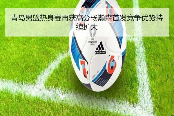 青岛男篮热身赛再获高分杨瀚森首发竞争优势持续扩大